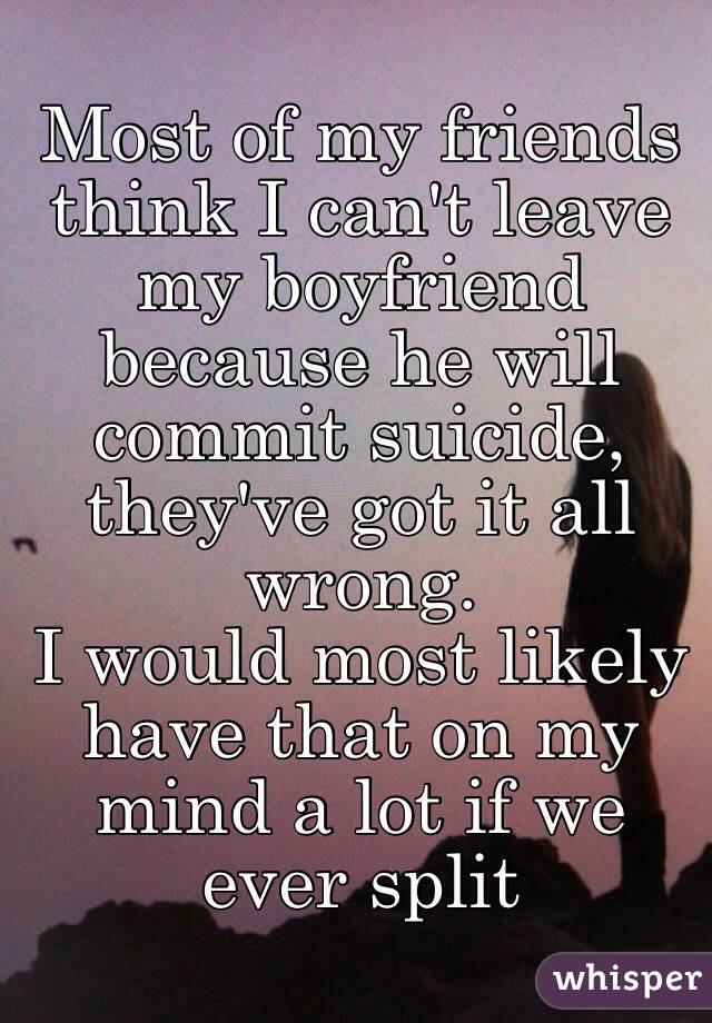 Most of my friends think I can't leave my boyfriend because he will commit suicide, they've got it all wrong. 
I would most likely have that on my mind a lot if we ever split