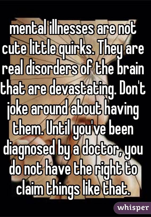 mental illnesses are not cute little quirks. They are real disorders of the brain that are devastating. Don't joke around about having them. Until you've been diagnosed by a doctor, you do not have the right to claim things like that.