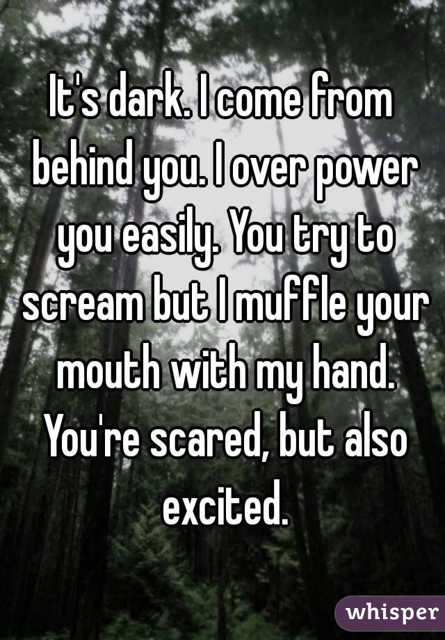 It's dark. I come from behind you. I over power you easily. You try to scream but I muffle your mouth with my hand. You're scared, but also excited.