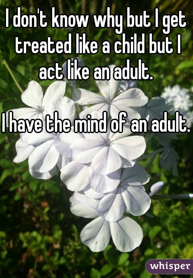 I don't know why but I get treated like a child but I act like an adult. 

I have the mind of an adult.
