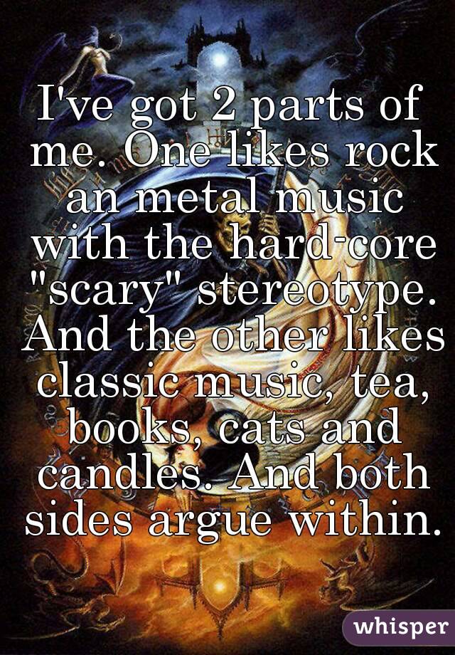 I've got 2 parts of me. One likes rock an metal music with the hard-core "scary" stereotype. And the other likes classic music, tea, books, cats and candles. And both sides argue within.