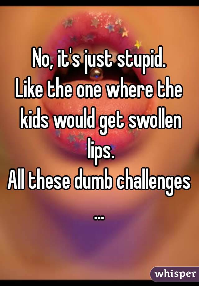 No, it's just stupid.
Like the one where the kids would get swollen lips.
All these dumb challenges
...