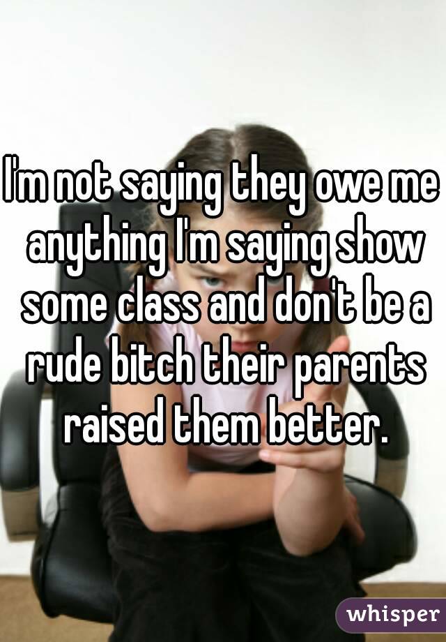 I'm not saying they owe me anything I'm saying show some class and don't be a rude bitch their parents raised them better.