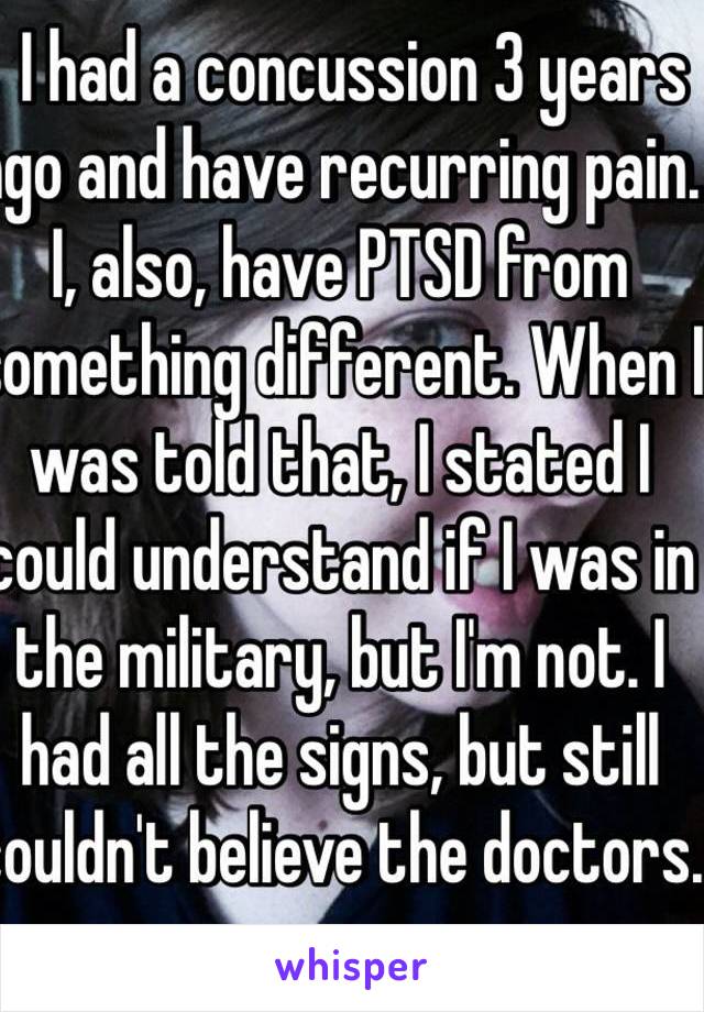   I had a concussion 3 years ago and have recurring pain. I, also, have PTSD from something different. When I was told that, I stated I could understand if I was in the military, but I'm not. I had all the signs, but still couldn't believe the doctors. 