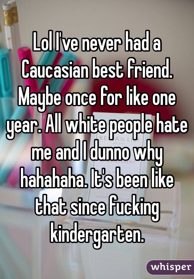 Lol I've never had a Caucasian best friend. Maybe once for like one year. All white people hate me and I dunno why hahahaha. It's been like that since fucking kindergarten.