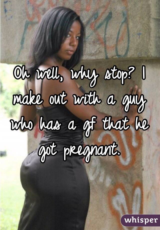 Oh well, why stop? I make out with a guy who has a gf that he got pregnant. 