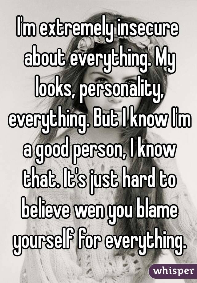 I'm extremely insecure about everything. My looks, personality, everything. But I know I'm a good person, I know that. It's just hard to believe wen you blame yourself for everything.