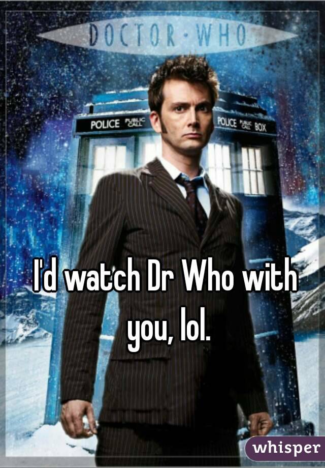 I'd watch Dr Who with you, lol.