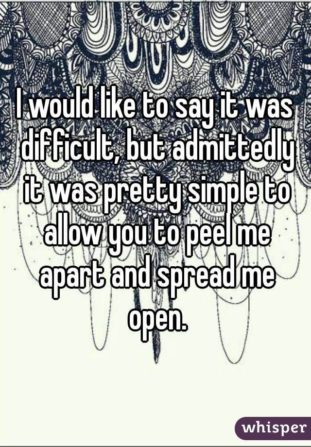 I would like to say it was difficult, but admittedly it was pretty simple to allow you to peel me apart and spread me open.