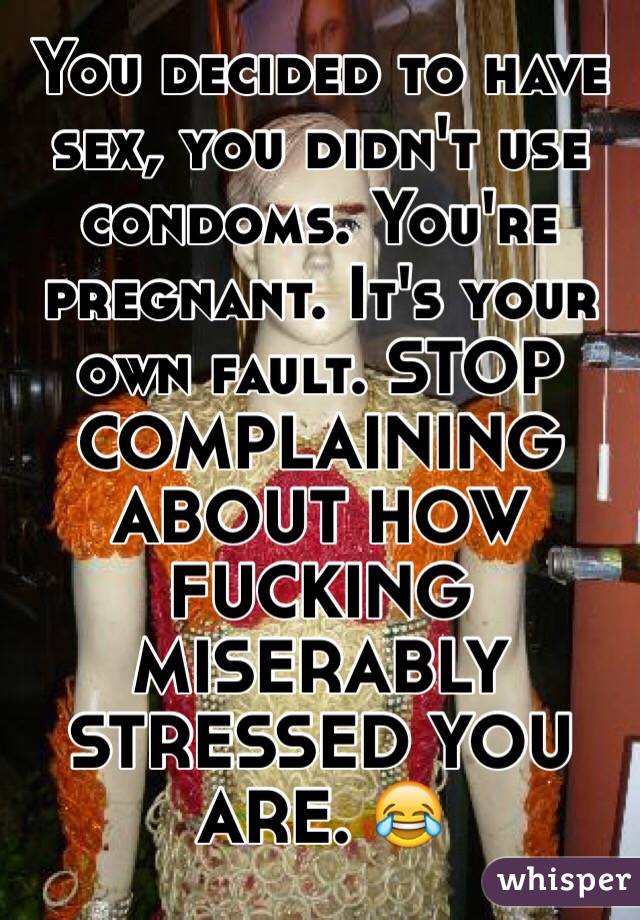 You decided to have sex, you didn't use condoms. You're pregnant. It's your own fault. STOP COMPLAINING ABOUT HOW FUCKING MISERABLY STRESSED YOU ARE. 😂 