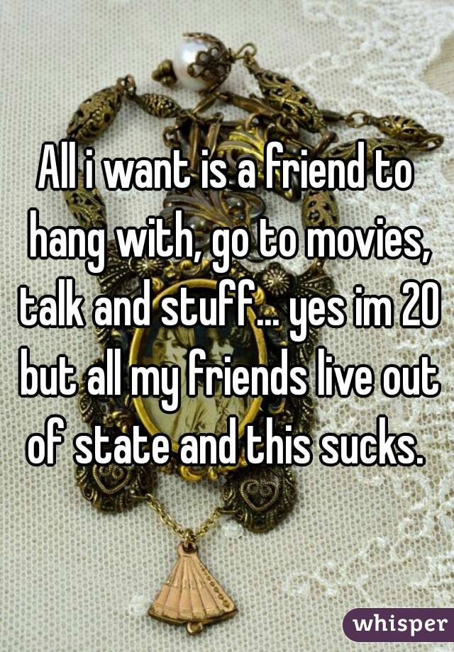 All i want is a friend to hang with, go to movies, talk and stuff... yes im 20 but all my friends live out of state and this sucks. 