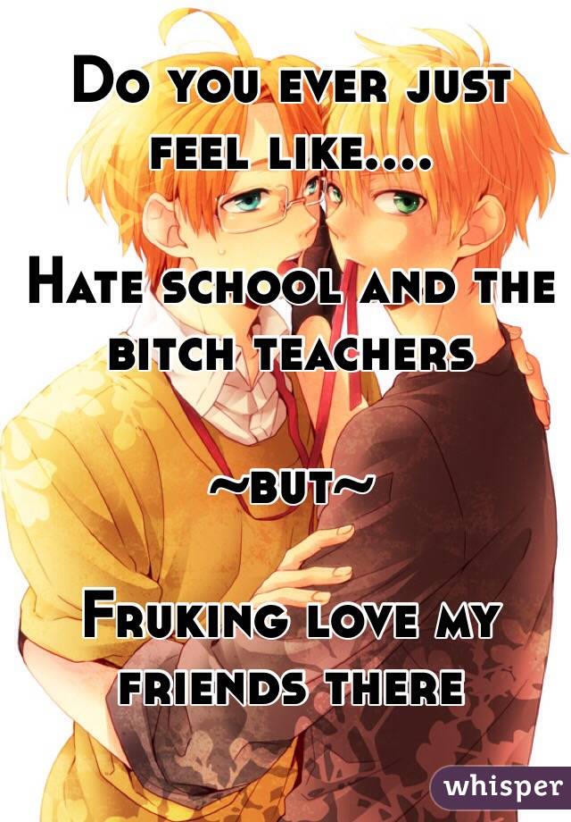 Do you ever just feel like....

Hate school and the bitch teachers
 
~but~

Fruking love my friends there 