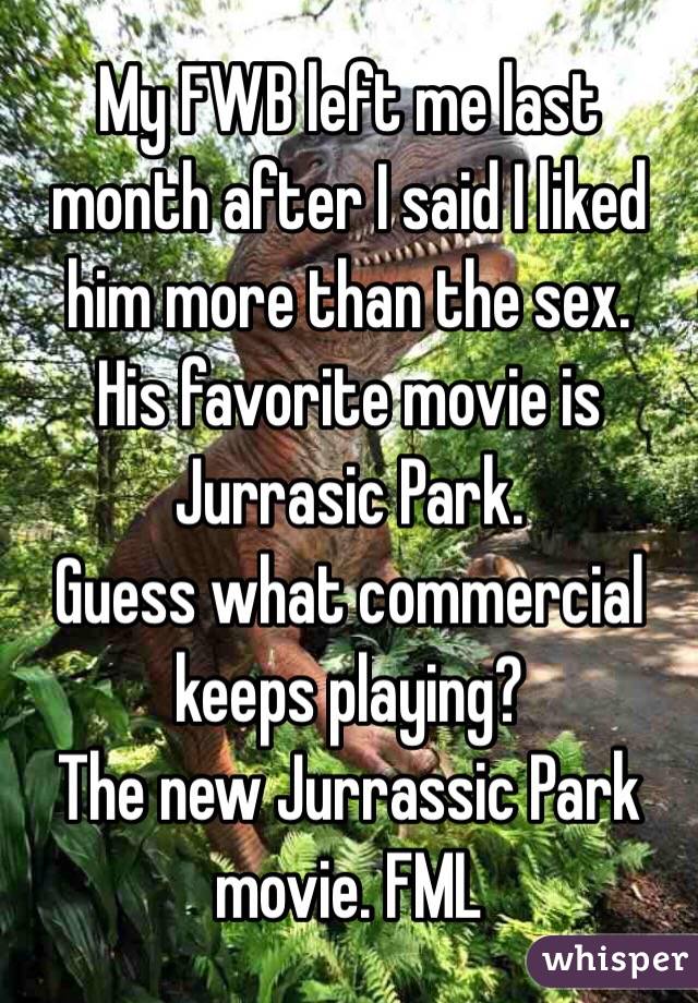 My FWB left me last month after I said I liked him more than the sex.
His favorite movie is Jurrasic Park.
Guess what commercial keeps playing?
The new Jurrassic Park movie. FML
