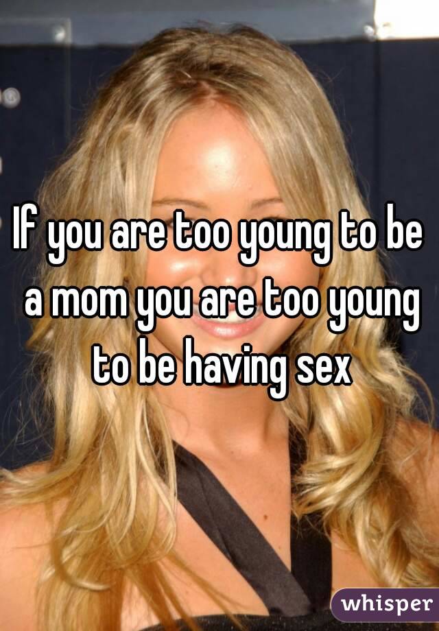 If you are too young to be a mom you are too young to be having sex