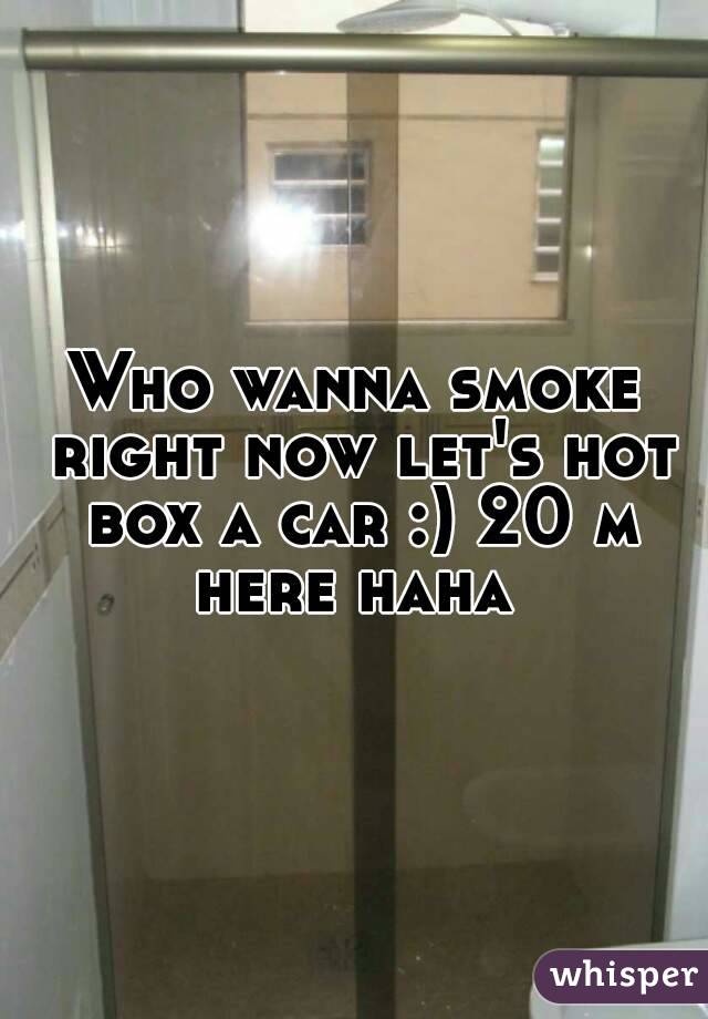 Who wanna smoke right now let's hot box a car :) 20 m here haha 