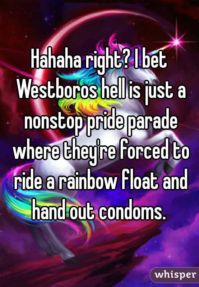 Hahaha right? I bet Westboros hell is just a nonstop pride parade where they're forced to ride a rainbow float and hand out condoms. 