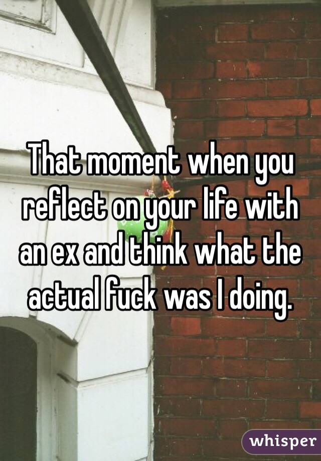That moment when you reflect on your life with an ex and think what the actual fuck was I doing. 