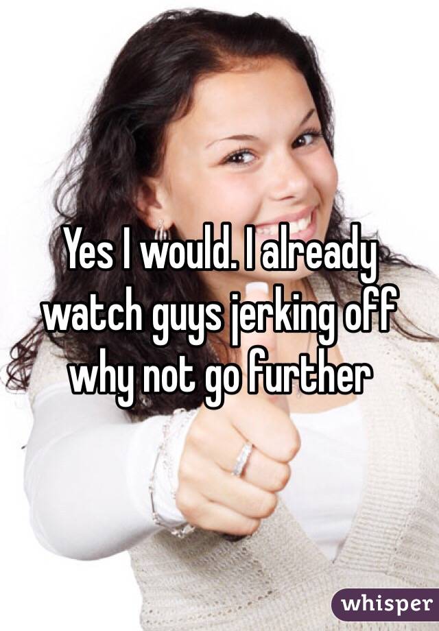 Yes I would. I already watch guys jerking off why not go further
