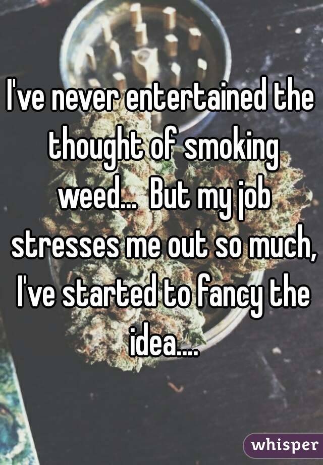 I've never entertained the thought of smoking weed...  But my job stresses me out so much, I've started to fancy the idea....