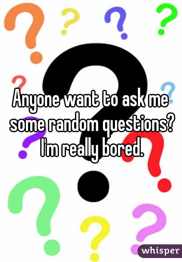 Anyone want to ask me some random questions? I'm really bored.