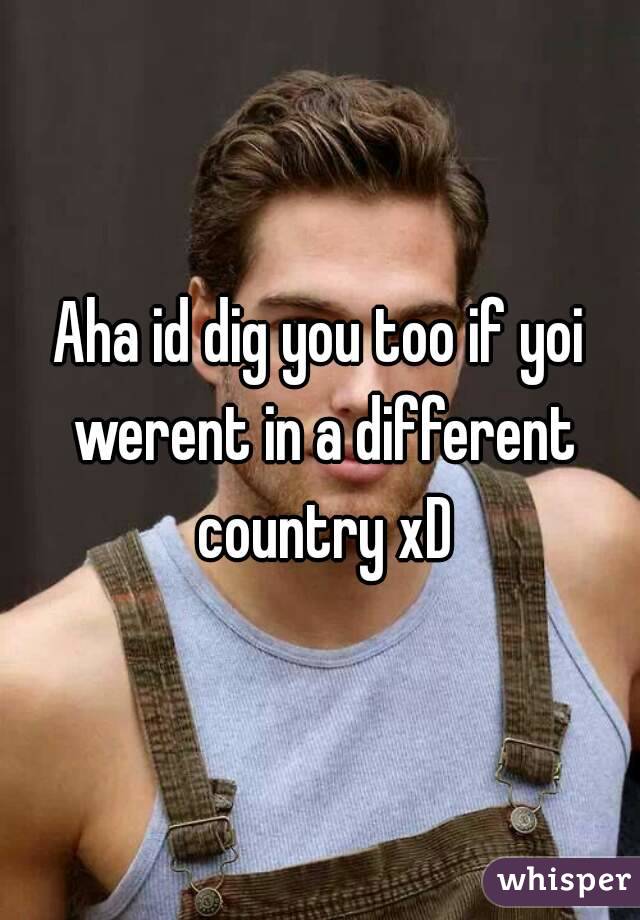 Aha id dig you too if yoi werent in a different country xD