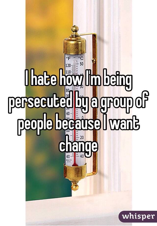 I hate how I'm being persecuted by a group of people because I want change 