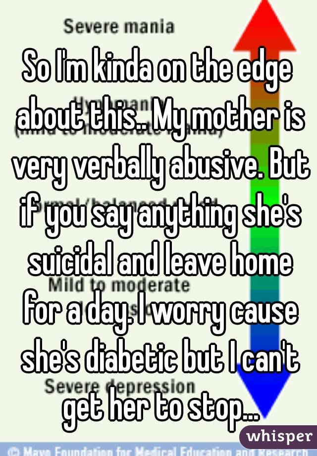 So I'm kinda on the edge about this.. My mother is very verbally abusive. But if you say anything she's suicidal and leave home for a day. I worry cause she's diabetic but I can't get her to stop...