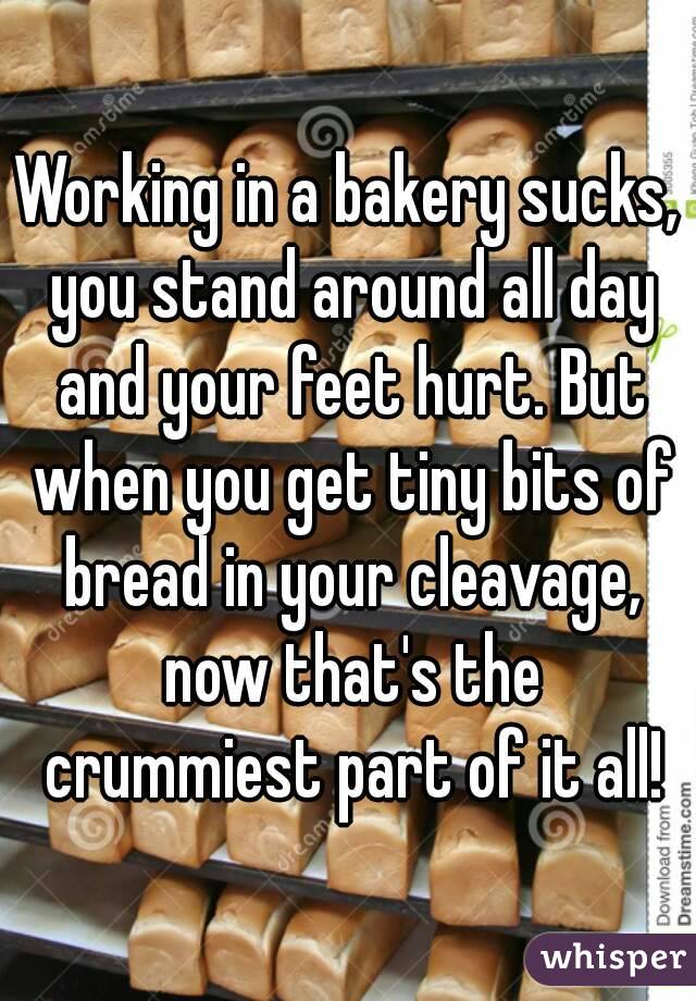 Working in a bakery sucks, you stand around all day and your feet hurt. But when you get tiny bits of bread in your cleavage, now that's the crummiest part of it all!