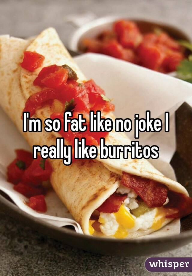 I'm so fat like no joke I really like burritos