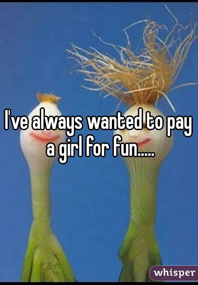 I've always wanted to pay a girl for fun.....