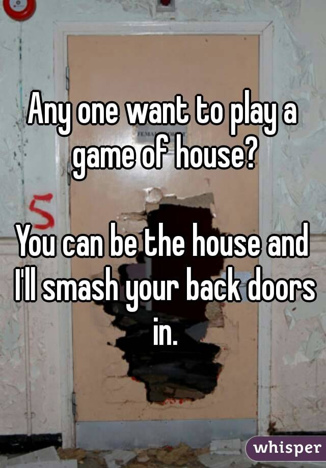 Any one want to play a game of house?

You can be the house and I'll smash your back doors in.