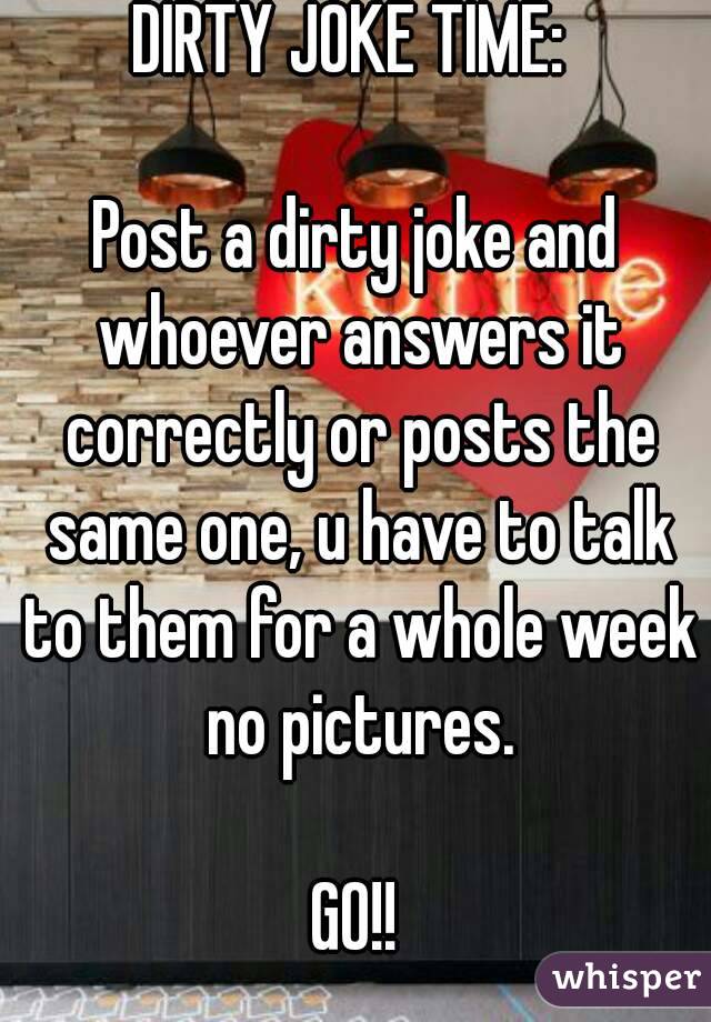 DIRTY JOKE TIME: 

Post a dirty joke and whoever answers it correctly or posts the same one, u have to talk to them for a whole week no pictures.

GO!!