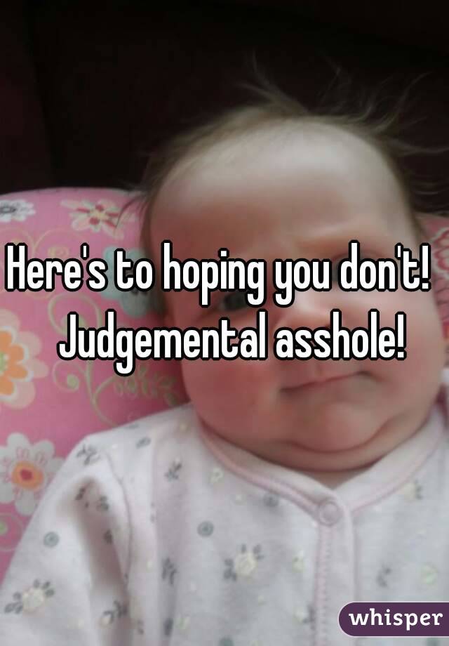 Here's to hoping you don't!   Judgemental asshole!
