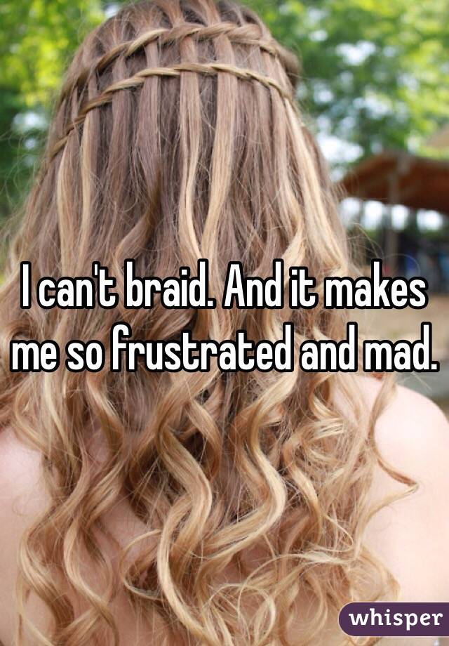 I can't braid. And it makes me so frustrated and mad. 