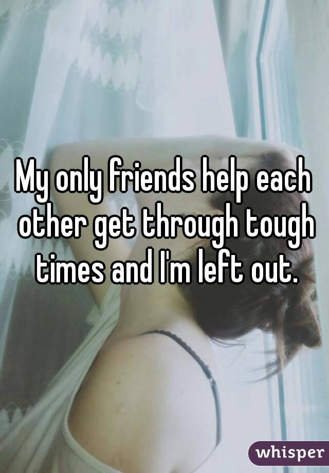 My only friends help each other get through tough times and I'm left out.