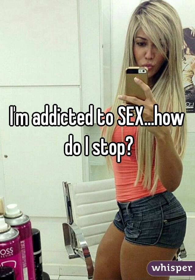 I'm addicted to SEX...how do I stop?