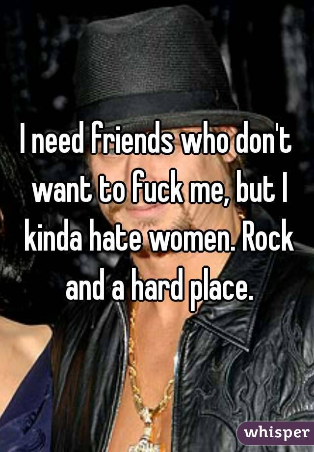 I need friends who don't want to fuck me, but I kinda hate women. Rock and a hard place.