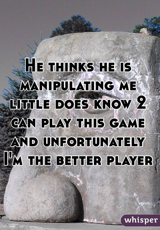 He thinks he is manipulating me  little does know 2 can play this game and unfortunately I'm the better player 