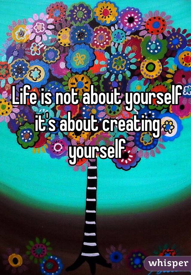 Life is not about yourself it's about creating yourself 