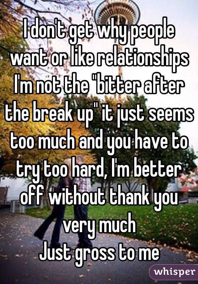 I don't get why people want or like relationships 
I'm not the "bitter after the break up" it just seems too much and you have to try too hard, I'm better off without thank you very much
Just gross to me