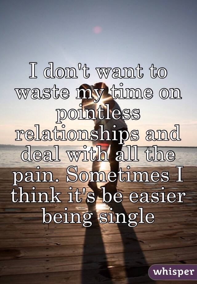 I don't want to waste my time on pointless relationships and deal with all the pain. Sometimes I think it's be easier being single