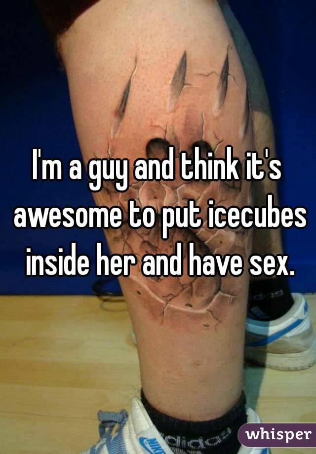 I'm a guy and think it's awesome to put icecubes inside her and have sex.