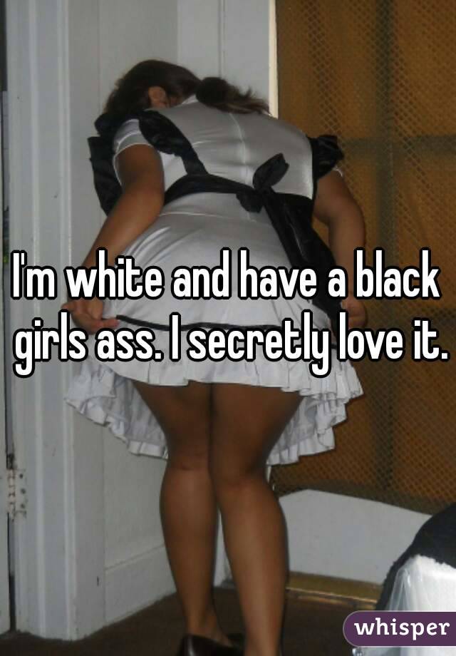 I'm white and have a black girls ass. I secretly love it.