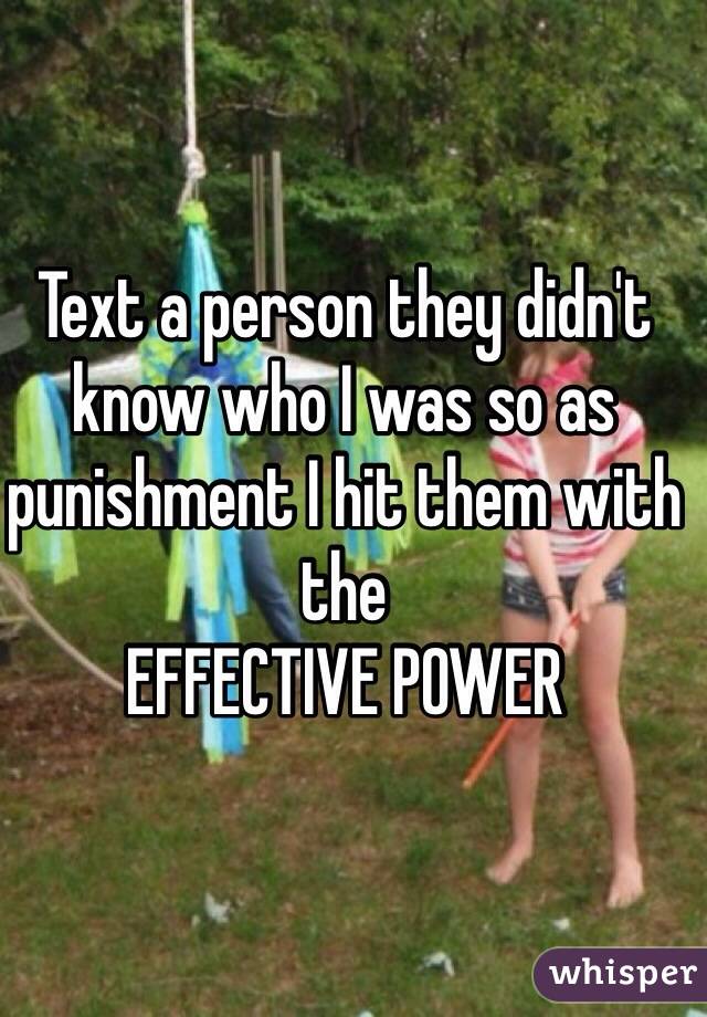 Text a person they didn't know who I was so as punishment I hit them with the
EFFECTIVE POWER