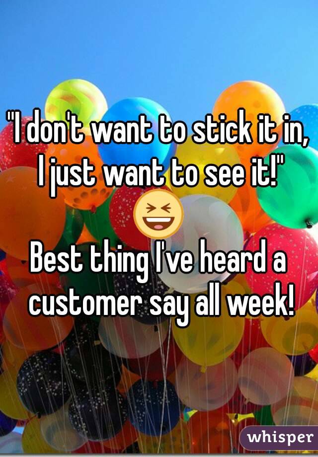 "I don't want to stick it in, I just want to see it!"
😆
Best thing I've heard a customer say all week!