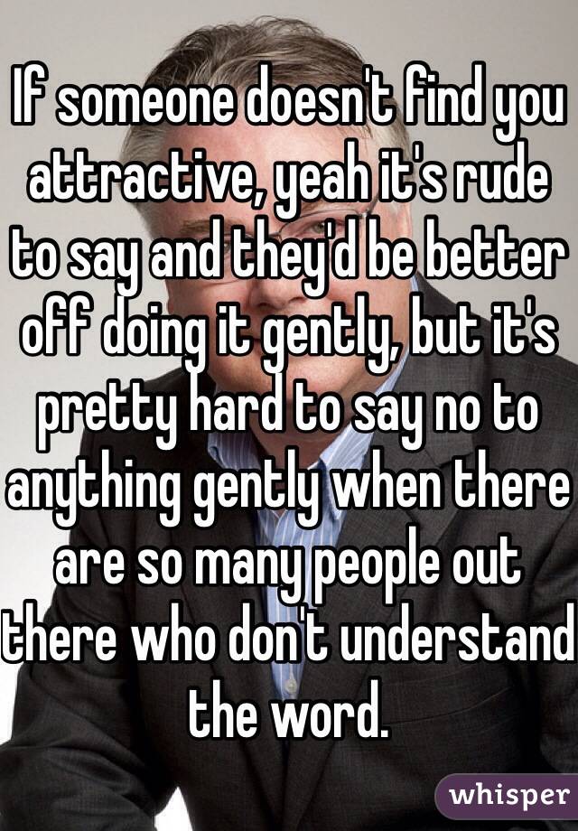 If someone doesn't find you attractive, yeah it's rude to say and they'd be better off doing it gently, but it's pretty hard to say no to anything gently when there are so many people out there who don't understand the word. 