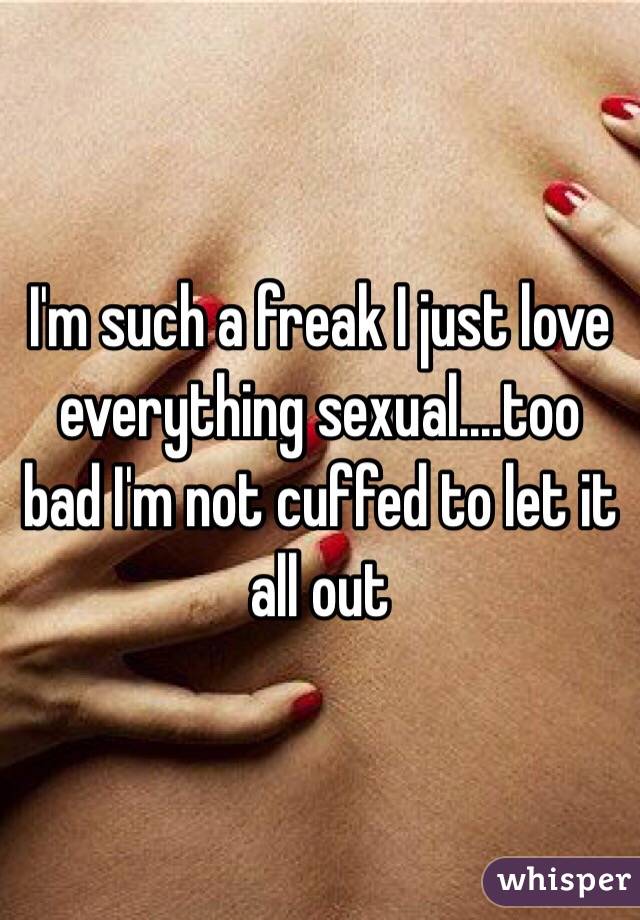 I'm such a freak I just love everything sexual....too bad I'm not cuffed to let it all out
