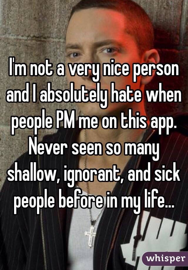 I'm not a very nice person and I absolutely hate when people PM me on this app. Never seen so many shallow, ignorant, and sick people before in my life...