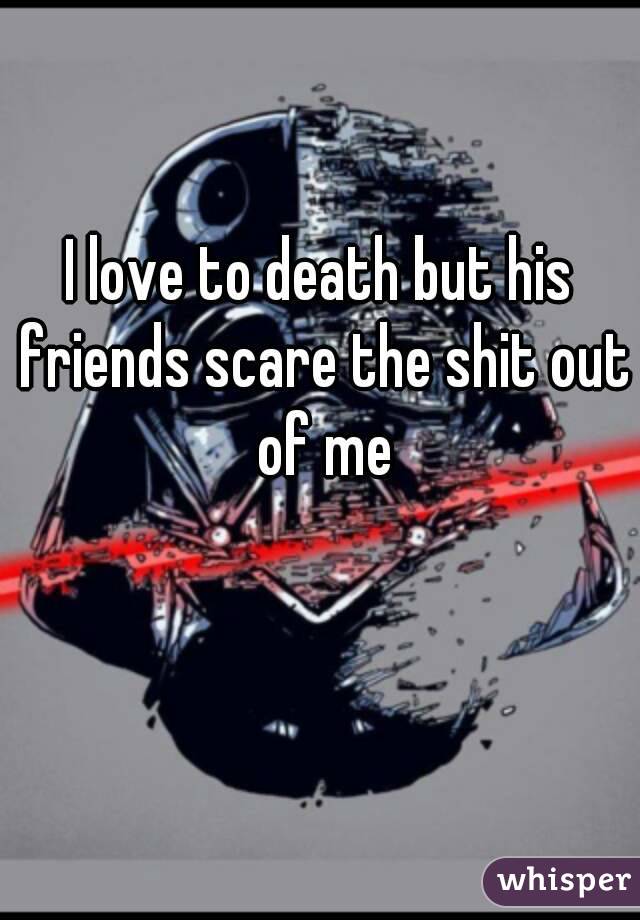 I love to death but his friends scare the shit out of me
