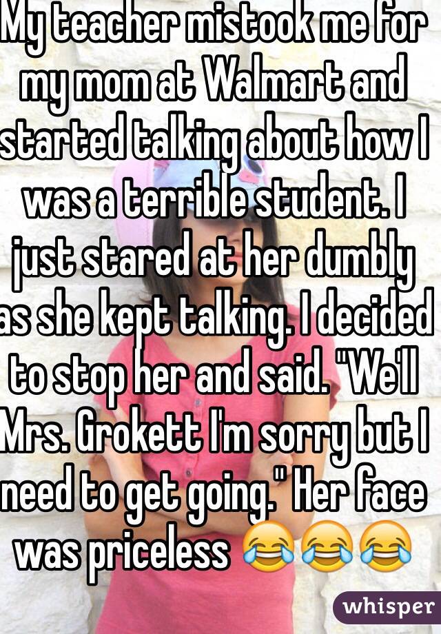 My teacher mistook me for my mom at Walmart and started talking about how I was a terrible student. I just stared at her dumbly as she kept talking. I decided to stop her and said. "We'll Mrs. Grokett I'm sorry but I need to get going." Her face was priceless 😂😂😂